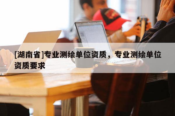 [湖南省]專業(yè)測繪單位資質，專業(yè)測繪單位資質要求