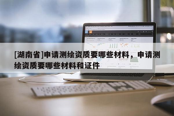 [湖南省]申請測繪資質(zhì)要哪些材料，申請測繪資質(zhì)要哪些材料和證件