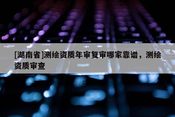 [湖南省]測(cè)繪資質(zhì)年審復(fù)審哪家靠譜，測(cè)繪資質(zhì)審查