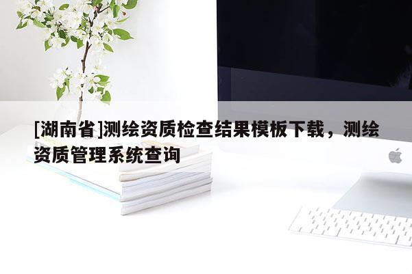 [湖南省]測繪資質(zhì)檢查結(jié)果模板下載，測繪資質(zhì)管理系統(tǒng)查詢