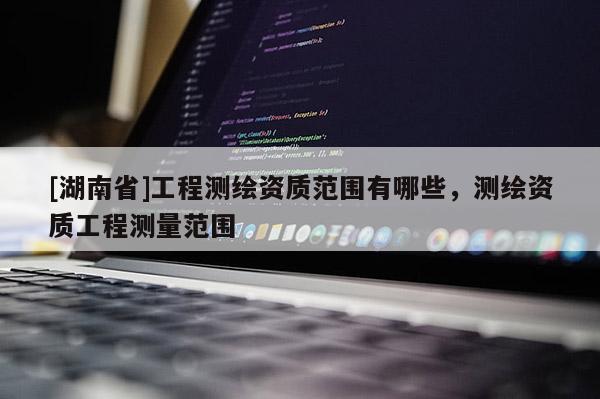[湖南省]工程測繪資質(zhì)范圍有哪些，測繪資質(zhì)工程測量范圍