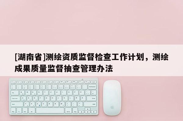 [湖南省]測(cè)繪資質(zhì)監(jiān)督檢查工作計(jì)劃，測(cè)繪成果質(zhì)量監(jiān)督抽查管理辦法