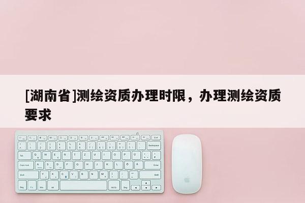 [湖南省]測繪資質(zhì)辦理時限，辦理測繪資質(zhì)要求