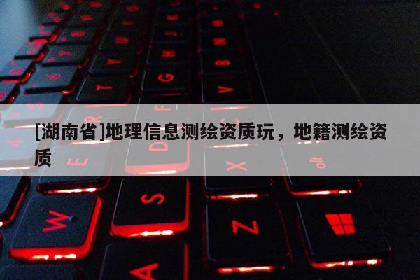[湖南省]地理信息測(cè)繪資質(zhì)玩，地籍測(cè)繪資質(zhì)