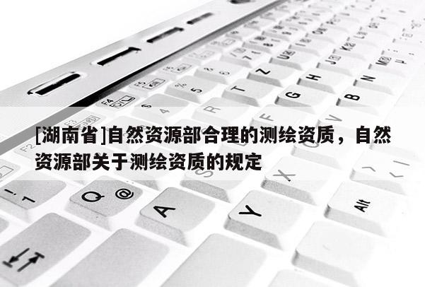 [湖南省]自然資源部合理的測繪資質(zhì)，自然資源部關于測繪資質(zhì)的規(guī)定