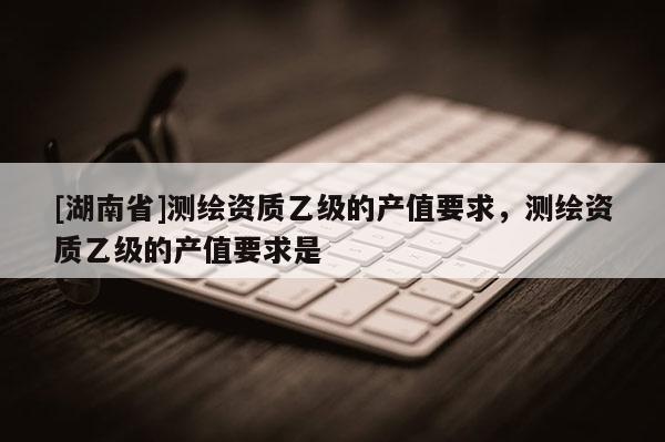 [湖南省]測繪資質(zhì)乙級的產(chǎn)值要求，測繪資質(zhì)乙級的產(chǎn)值要求是