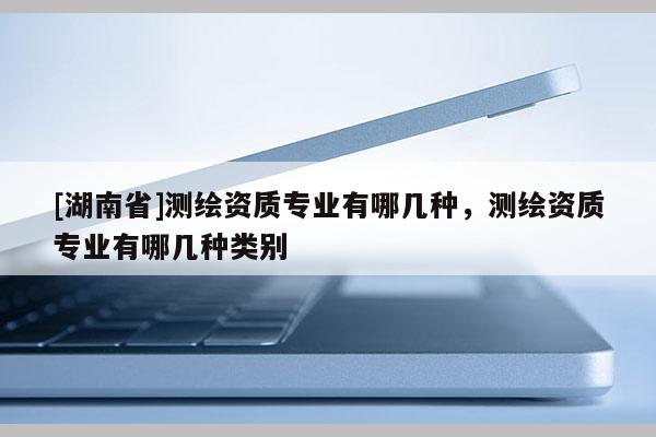[湖南省]測繪資質(zhì)專業(yè)有哪幾種，測繪資質(zhì)專業(yè)有哪幾種類別