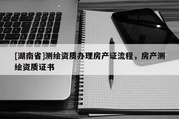[湖南省]測繪資質(zhì)辦理房產(chǎn)證流程，房產(chǎn)測繪資質(zhì)證書