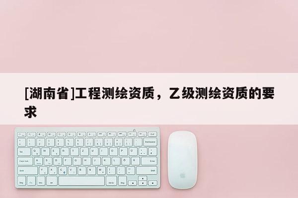 [湖南省]工程測繪資質，乙級測繪資質的要求