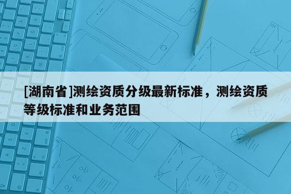 [湖南省]測繪資質(zhì)分級最新標(biāo)準(zhǔn)，測繪資質(zhì)等級標(biāo)準(zhǔn)和業(yè)務(wù)范圍