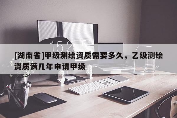 [湖南省]甲級(jí)測(cè)繪資質(zhì)需要多久，乙級(jí)測(cè)繪資質(zhì)滿幾年申請(qǐng)甲級(jí)