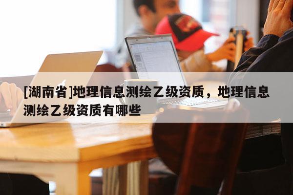 [湖南省]地理信息測(cè)繪乙級(jí)資質(zhì)，地理信息測(cè)繪乙級(jí)資質(zhì)有哪些