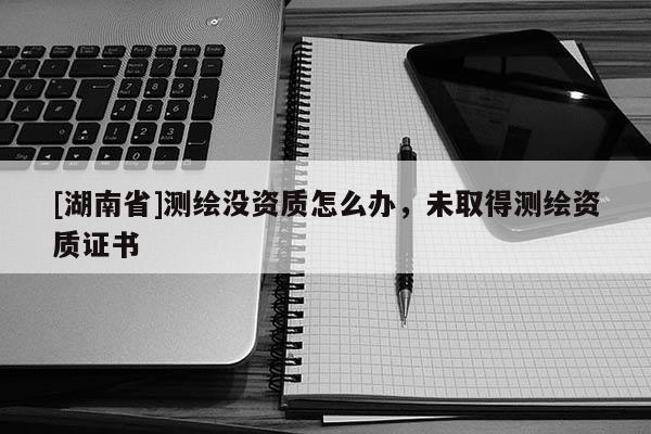 [湖南省]測繪沒資質(zhì)怎么辦，未取得測繪資質(zhì)證書