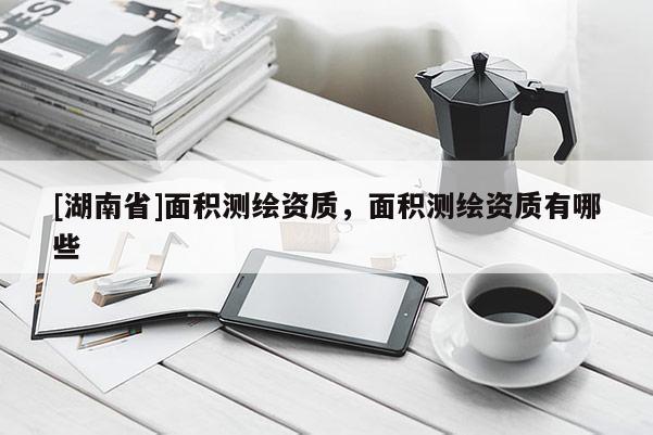 [湖南省]面積測(cè)繪資質(zhì)，面積測(cè)繪資質(zhì)有哪些