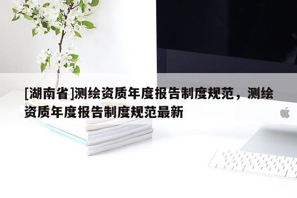 [湖南省]測(cè)繪資質(zhì)年度報(bào)告制度規(guī)范，測(cè)繪資質(zhì)年度報(bào)告制度規(guī)范最新