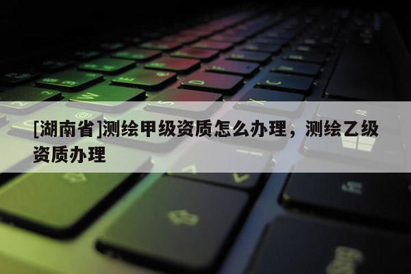 [湖南省]測(cè)繪甲級(jí)資質(zhì)怎么辦理，測(cè)繪乙級(jí)資質(zhì)辦理