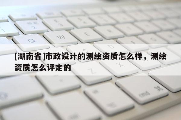 [湖南省]市政設(shè)計(jì)的測(cè)繪資質(zhì)怎么樣，測(cè)繪資質(zhì)怎么評(píng)定的
