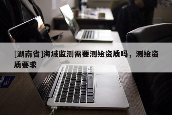 [湖南省]海域監(jiān)測需要測繪資質(zhì)嗎，測繪資質(zhì)要求