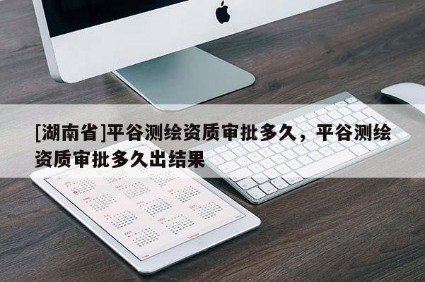 [湖南省]平谷測繪資質(zhì)審批多久，平谷測繪資質(zhì)審批多久出結(jié)果