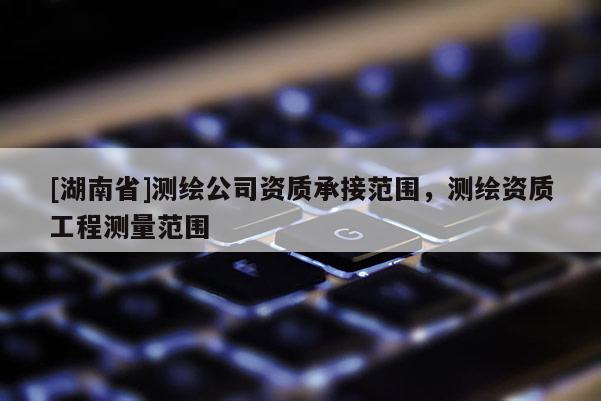 [湖南省]測(cè)繪公司資質(zhì)承接范圍，測(cè)繪資質(zhì)工程測(cè)量范圍