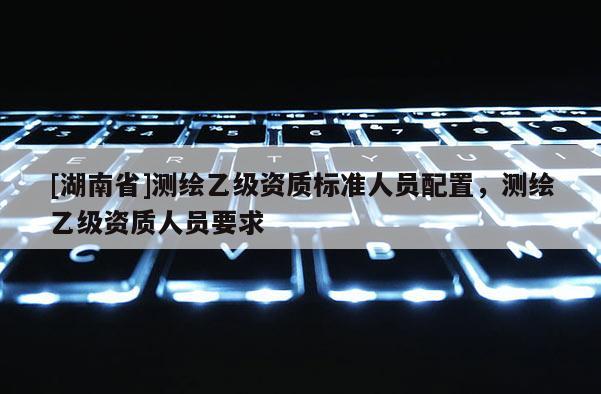 [湖南省]測(cè)繪乙級(jí)資質(zhì)標(biāo)準(zhǔn)人員配置，測(cè)繪乙級(jí)資質(zhì)人員要求