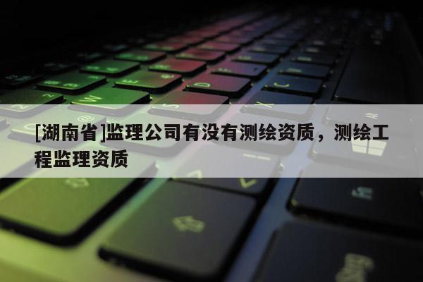 [湖南省]監(jiān)理公司有沒有測繪資質(zhì)，測繪工程監(jiān)理資質(zhì)
