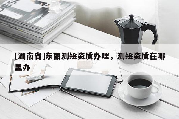 [湖南省]東麗測繪資質(zhì)辦理，測繪資質(zhì)在哪里辦