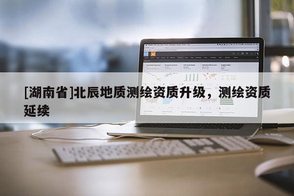 [湖南省]北辰地質(zhì)測(cè)繪資質(zhì)升級(jí)，測(cè)繪資質(zhì)延續(xù)