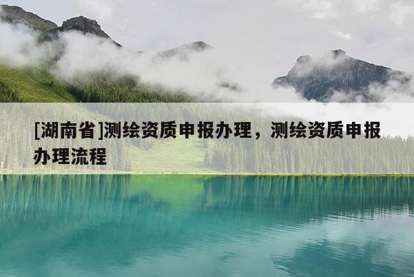 [湖南省]測繪資質申報辦理，測繪資質申報辦理流程