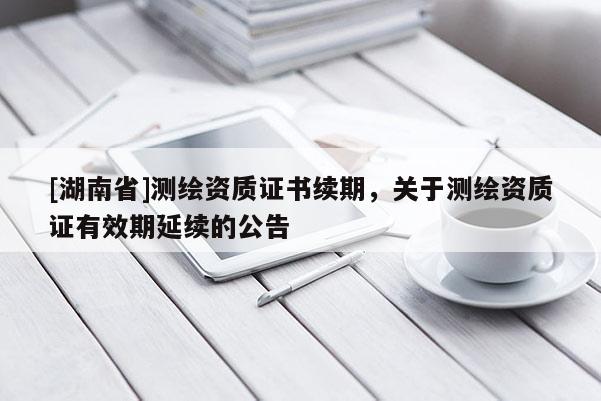 [湖南省]測(cè)繪資質(zhì)證書續(xù)期，關(guān)于測(cè)繪資質(zhì)證有效期延續(xù)的公告