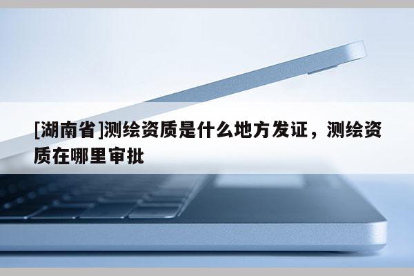 [湖南省]測繪資質(zhì)是什么地方發(fā)證，測繪資質(zhì)在哪里審批