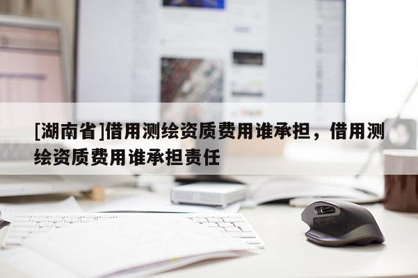[湖南省]借用測繪資質(zhì)費用誰承擔(dān)，借用測繪資質(zhì)費用誰承擔(dān)責(zé)任