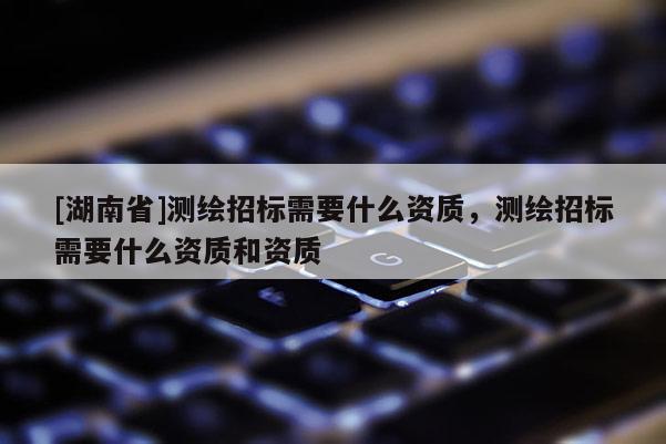 [湖南省]測繪招標需要什么資質，測繪招標需要什么資質和資質