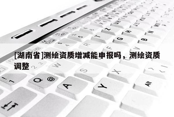 [湖南省]測繪資質(zhì)增減能申報嗎，測繪資質(zhì)調(diào)整