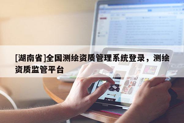 [湖南省]全國測繪資質(zhì)管理系統(tǒng)登錄，測繪資質(zhì)監(jiān)管平臺