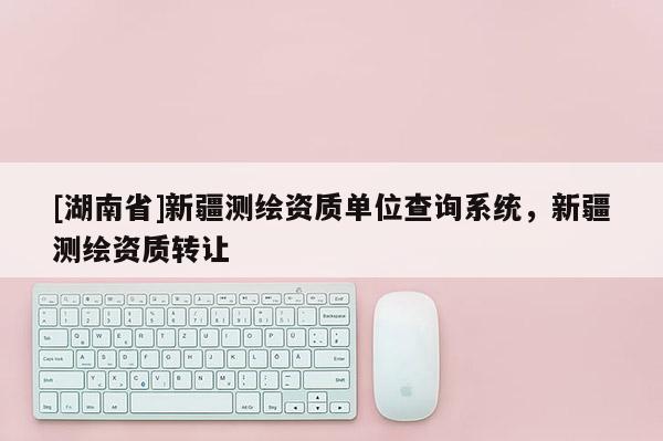 [湖南省]新疆測繪資質(zhì)單位查詢系統(tǒng)，新疆測繪資質(zhì)轉(zhuǎn)讓