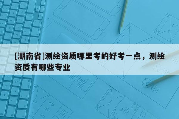 [湖南省]測繪資質(zhì)哪里考的好考一點，測繪資質(zhì)有哪些專業(yè)