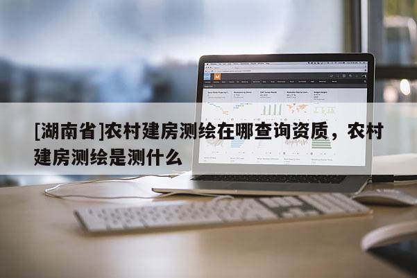 [湖南省]農(nóng)村建房測繪在哪查詢資質(zhì)，農(nóng)村建房測繪是測什么