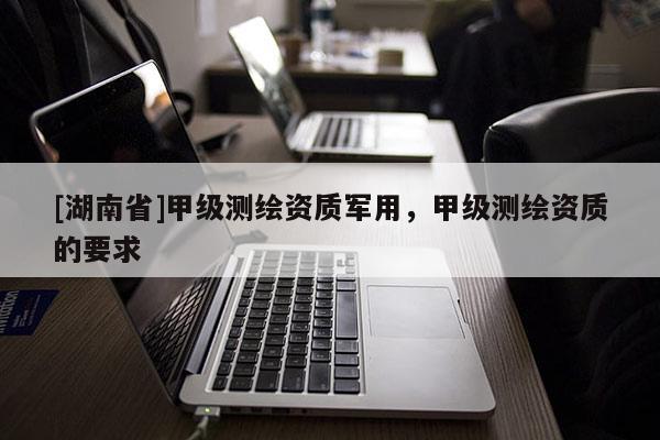 [湖南省]甲級測繪資質(zhì)軍用，甲級測繪資質(zhì)的要求