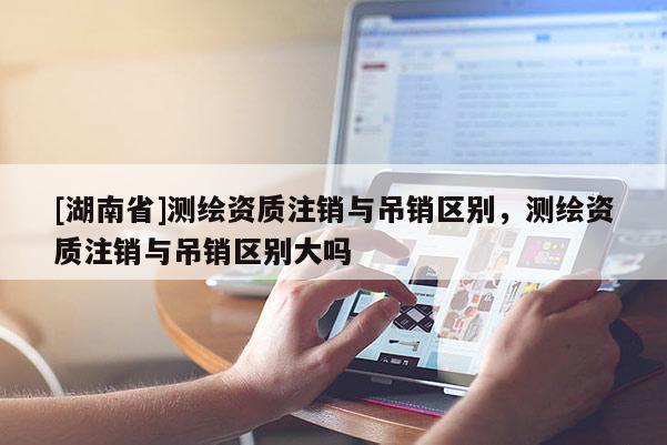 [湖南省]測繪資質注銷與吊銷區(qū)別，測繪資質注銷與吊銷區(qū)別大嗎