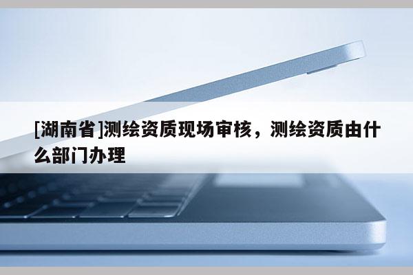 [湖南省]測(cè)繪資質(zhì)現(xiàn)場(chǎng)審核，測(cè)繪資質(zhì)由什么部門辦理
