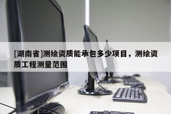 [湖南省]測繪資質(zhì)能承包多少項目，測繪資質(zhì)工程測量范圍