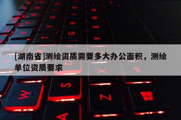 [湖南省]測繪資質(zhì)需要多大辦公面積，測繪單位資質(zhì)要求