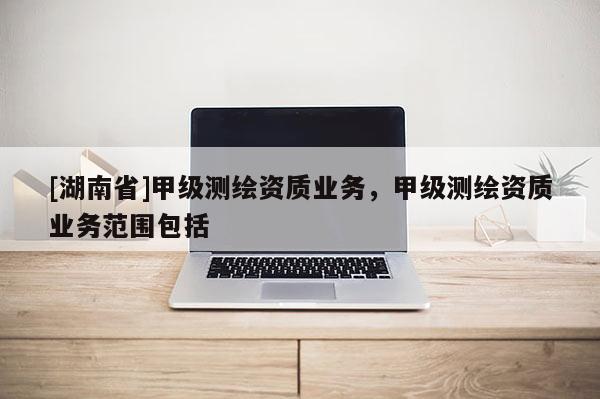 [湖南省]甲級測繪資質(zhì)業(yè)務(wù)，甲級測繪資質(zhì)業(yè)務(wù)范圍包括