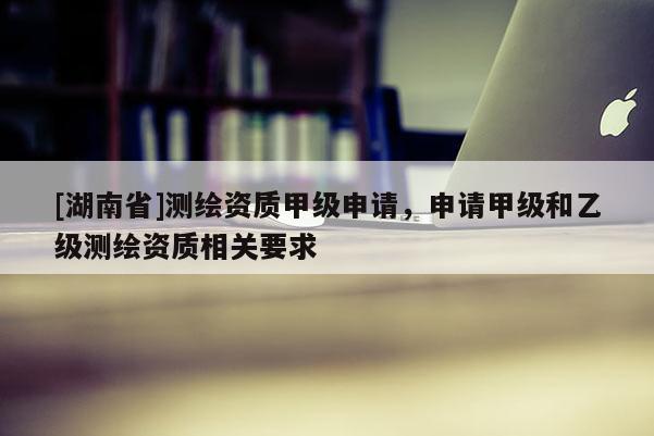 [湖南省]測(cè)繪資質(zhì)甲級(jí)申請(qǐng)，申請(qǐng)甲級(jí)和乙級(jí)測(cè)繪資質(zhì)相關(guān)要求