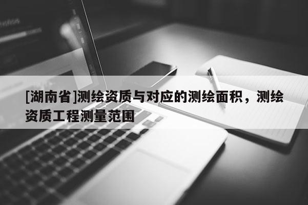 [湖南省]測(cè)繪資質(zhì)與對(duì)應(yīng)的測(cè)繪面積，測(cè)繪資質(zhì)工程測(cè)量范圍