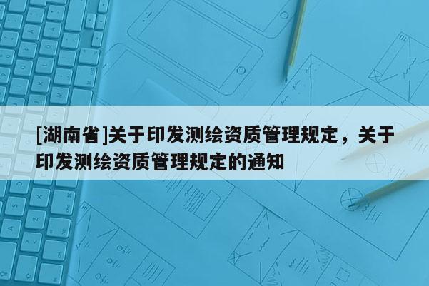 [湖南省]關于印發(fā)測繪資質管理規(guī)定，關于印發(fā)測繪資質管理規(guī)定的通知