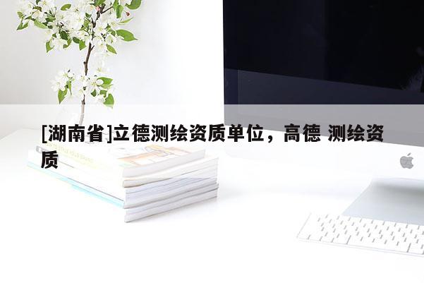 [湖南省]立德測繪資質單位，高德 測繪資質