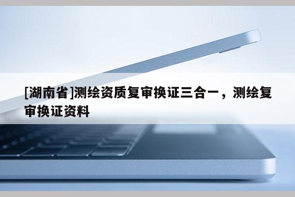 [湖南省]測繪資質(zhì)復審換證三合一，測繪復審換證資料
