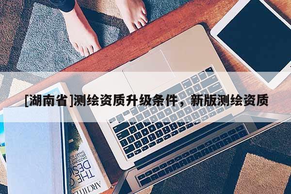 [湖南省]測(cè)繪資質(zhì)升級(jí)條件，新版測(cè)繪資質(zhì)